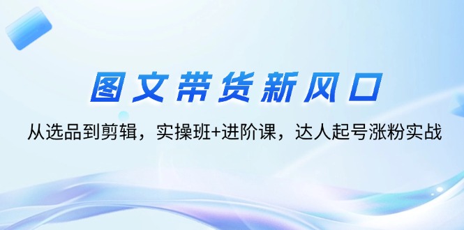 图文带货新风口：从选品到剪辑，实操班+进阶课，达人起号涨粉实战-紫爵资源库