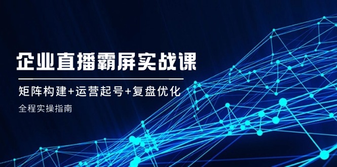 企 业 直 播 霸 屏实战课：矩阵构建+运营起号+复盘优化，全程实操指南-紫爵资源库