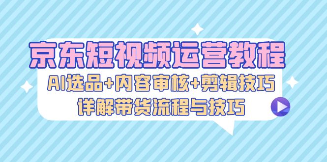 京东短视频运营教程：AI选品+内容审核+剪辑技巧，详解带货流程与技巧-紫爵资源库