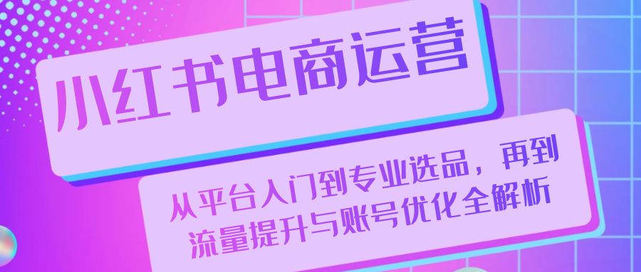 小红书电商运营：从平台入门到专业选品，再到流量提升与账号优化全解析-紫爵资源库