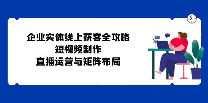 企业实体线上获客全攻略：短视频制作、直播运营与矩阵布局-紫爵资源库