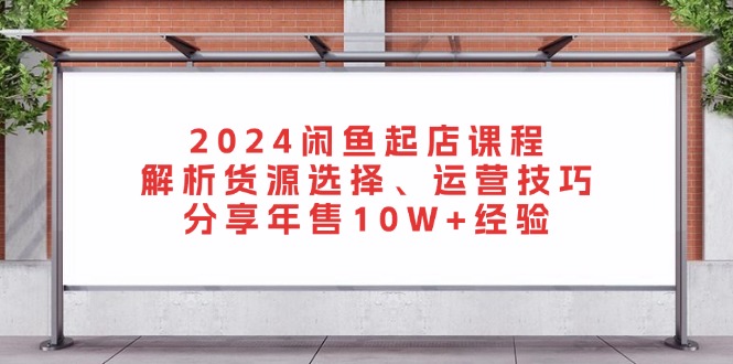 2024闲鱼起店课程：解析货源选择、运营技巧，分享年售10W+经验-紫爵资源库