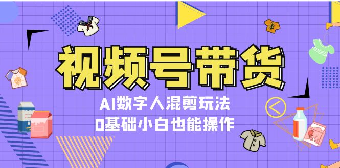 视频号带货，AI数字人混剪玩法，0基础小白也能操作-紫爵资源库