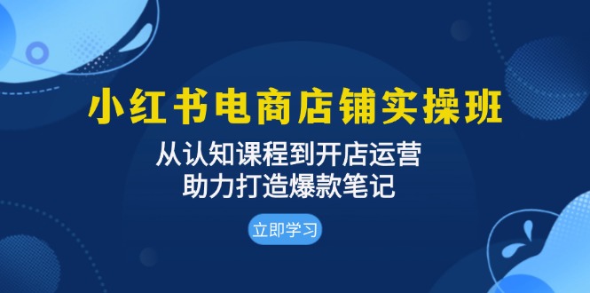 小红书电商店铺实操班：从认知课程到开店运营，助力打造爆款笔记-紫爵资源库